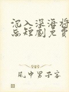 沉入深海将你遗忘短剧免费观看