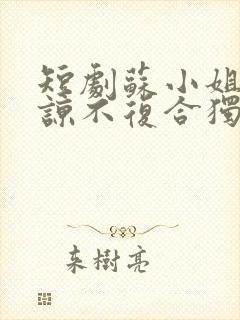 短剧苏小姐不原谅不复合独美免费观看