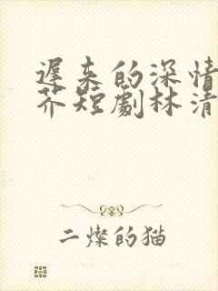 迟来的深情如草芥短剧林清雪