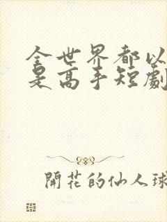 全世界都以为我是高手短剧全集完整版