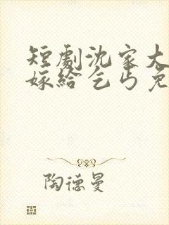 短剧沈家大小姐嫁给乞丐免费观看