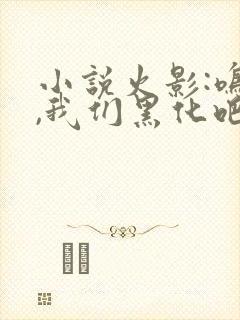 小说火影:鸣人,我们黑化吧免费看