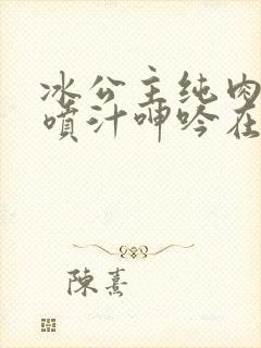 冰公主纯肉高h喷汁呻吟在雷霆轩