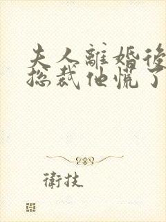 夫人离婚后疯批总裁他慌了短剧全集