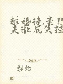 离婚后,豪门前夫彻底失控