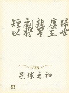 短剧亲尘归土我以将星立世间完整版