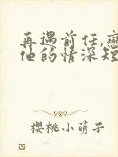 再遇前任,恋上他的情深短剧全集完整版