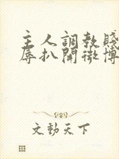 主人调教贱奴羞辱扒开微博小说