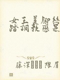 女王美脚丝袜踩踏调教恋足