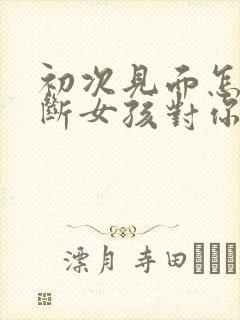 初次见面怎么判断女孩对你有没有好感