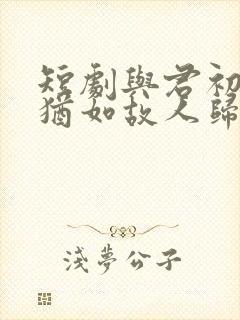 短剧与君初相识犹如故人归