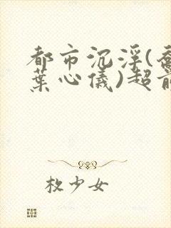 都市沉浮(乔梁叶心仪)超前更新章节列表