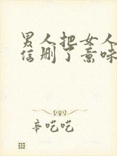 男人把女人的微信删了意味着什么