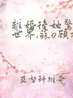 离婚后她惊艳了世界,苏o顾北弦