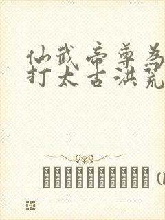 仙武帝尊为何攻打太古洪荒