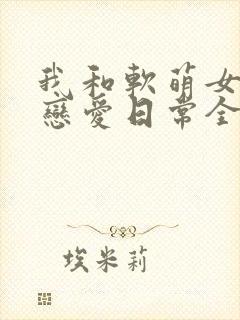 我和软萌女友的恋爱日常全文下载