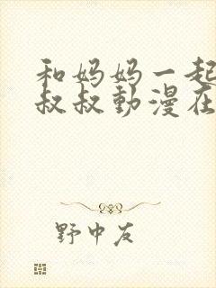 和妈妈一起侍奉叔叔动漫在线观看