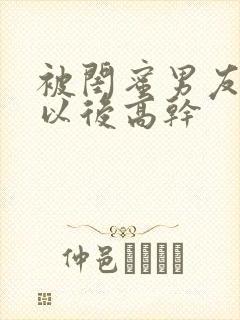 被闺蜜男友上错以后高干