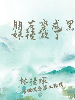 朋友变成黑皮辣妹后做了