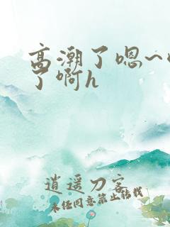 高潮了嗯~喷水了啊h