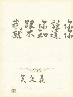 我跟你说你根本就不知道你知道吗