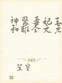 神医毒妃王妃要和离全文免费阅读