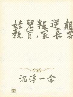 娃儿叛逆期怎样教育,家长要发疯了