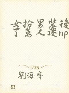 女扮男装后我成了万人迷nph