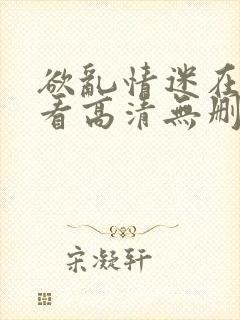 欲乱情迷在线观看高清无删减