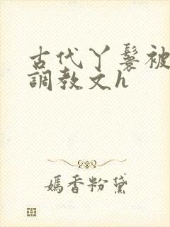 古代丫鬟被少爷调教文h