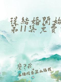 从结婚开始恋爱第11集免费观看