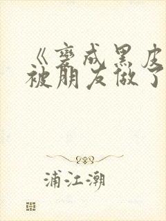 《变成黑皮辣妹被朋友做了》