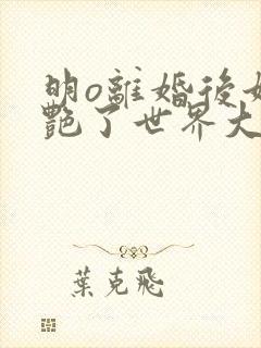 明o离婚后她惊艳了世界大结局