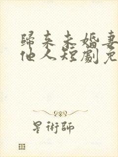 归来未婚妻已嫁他人短剧免费观看全集