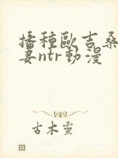 播种欧吉桑与人妻ntr动漫