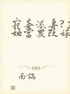 宠妾灭妻?主母她当众改嫁疯批权臣