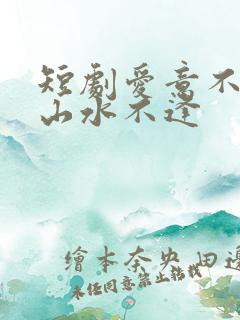 短剧爱意不归,山水不逢
