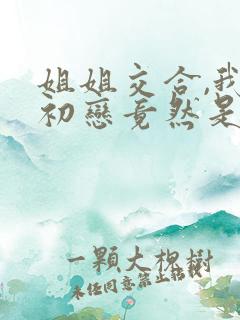 姐姐交合,我的初恋竟然是亲姐姐