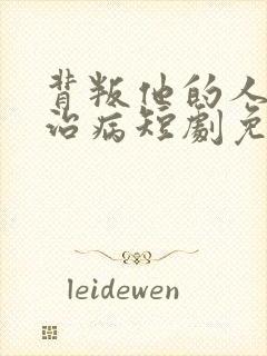 背叛他的人求他治病短剧免费看
