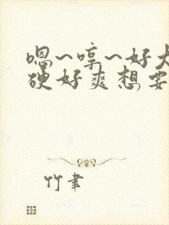 嗯~哼~好大好硬好爽想要