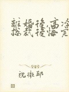 离婚后,高冷女总裁后悔完结篇