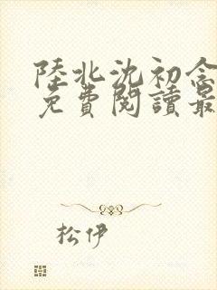 陆北沈初念全文免费阅读最新章节列