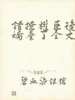 错撩权臣后我被娇养了全文免费阅读