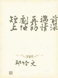 短剧再遇前任恋上他的情深