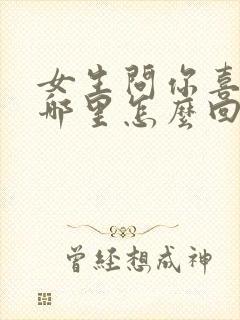 女生问你喜欢她哪里怎么回答最好