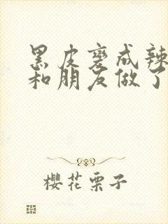 黑皮变成辣妹后和朋友做了