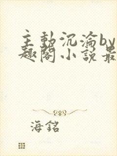 主动沉沦by笔趣阁小说最新章节更新