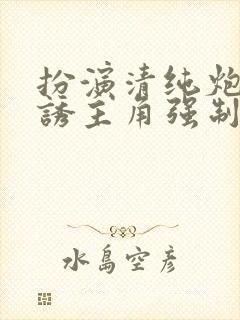 扮演清纯炮灰引诱主角强制爱了小说免费阅读