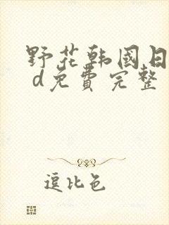 野花韩国日本h d免费完整