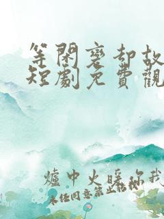 等闲变却故人心短剧免费观看大结局